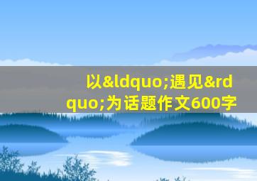 以“遇见”为话题作文600字