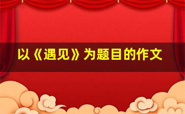 以《遇见》为题目的作文