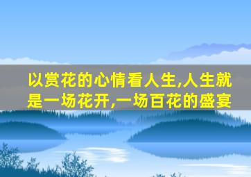 以赏花的心情看人生,人生就是一场花开,一场百花的盛宴