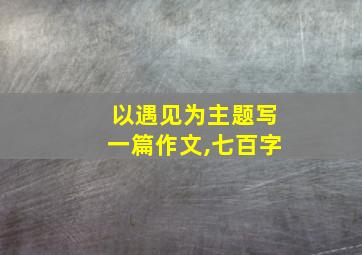 以遇见为主题写一篇作文,七百字