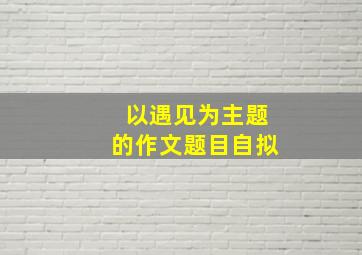 以遇见为主题的作文题目自拟