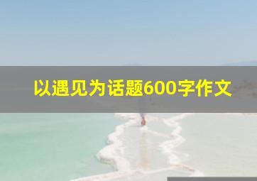 以遇见为话题600字作文