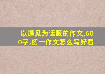 以遇见为话题的作文,600字,初一作文怎么写好看