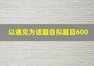 以遇见为话题自拟题目600