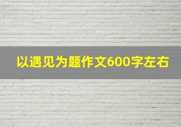 以遇见为题作文600字左右