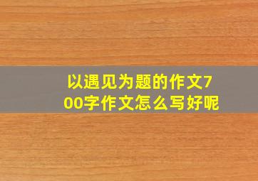 以遇见为题的作文700字作文怎么写好呢