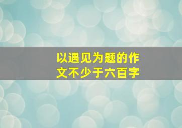 以遇见为题的作文不少于六百字