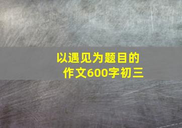 以遇见为题目的作文600字初三