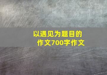 以遇见为题目的作文700字作文