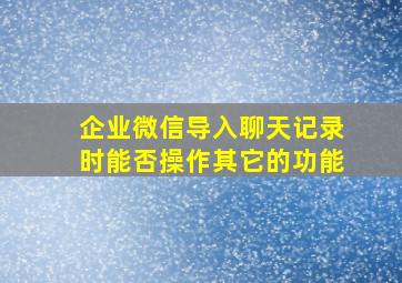 企业微信导入聊天记录时能否操作其它的功能