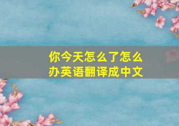 你今天怎么了怎么办英语翻译成中文