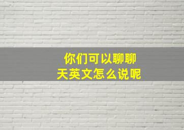 你们可以聊聊天英文怎么说呢