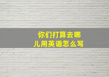 你们打算去哪儿用英语怎么写