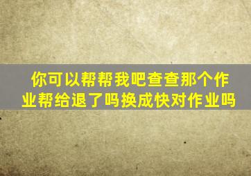 你可以帮帮我吧查查那个作业帮给退了吗换成快对作业吗