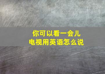 你可以看一会儿电视用英语怎么说