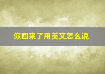 你回来了用英文怎么说