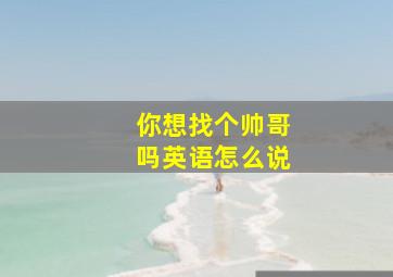 你想找个帅哥吗英语怎么说