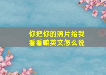 你把你的照片给我看看嘛英文怎么说