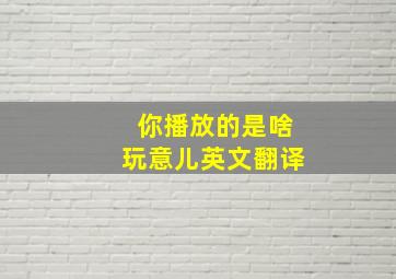 你播放的是啥玩意儿英文翻译