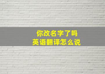 你改名字了吗英语翻译怎么说