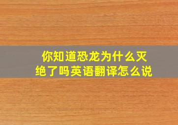 你知道恐龙为什么灭绝了吗英语翻译怎么说