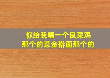 你给我唱一个良菜鸡那个的菜金擀面那个的