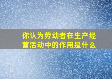 你认为劳动者在生产经营活动中的作用是什么