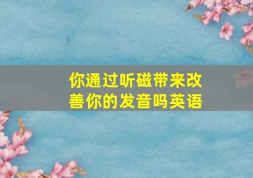 你通过听磁带来改善你的发音吗英语