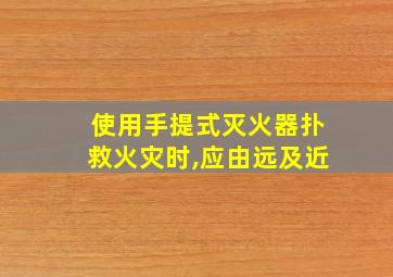 使用手提式灭火器扑救火灾时,应由远及近