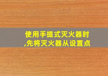 使用手提式灭火器时,先将灭火器从设置点