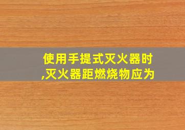 使用手提式灭火器时,灭火器距燃烧物应为