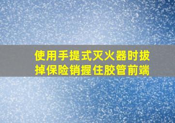 使用手提式灭火器时拔掉保险销握住胶管前端