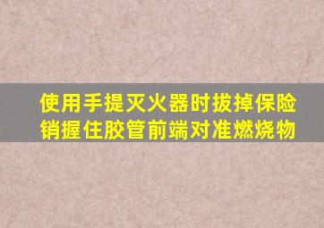 使用手提灭火器时拔掉保险销握住胶管前端对准燃烧物