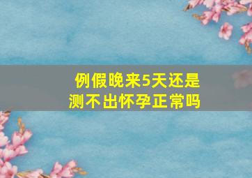 例假晚来5天还是测不出怀孕正常吗