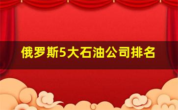 俄罗斯5大石油公司排名