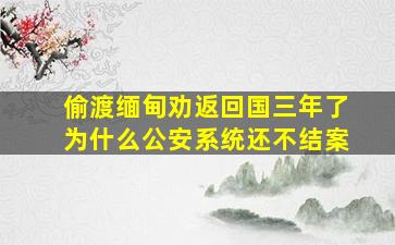 偷渡缅甸劝返回国三年了为什么公安系统还不结案