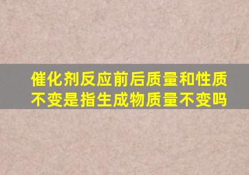 催化剂反应前后质量和性质不变是指生成物质量不变吗