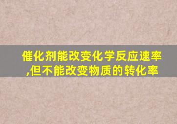 催化剂能改变化学反应速率,但不能改变物质的转化率