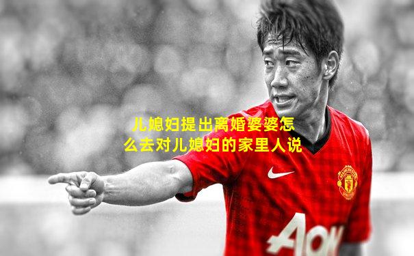 儿媳妇提出离婚婆婆怎么去对儿媳妇的家里人说