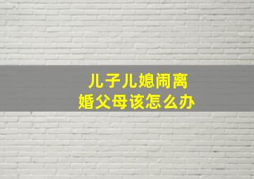 儿子儿媳闹离婚父母该怎么办