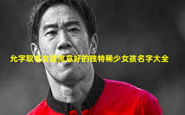 允字取名女孩寓意好的独特稀少女孩名字大全