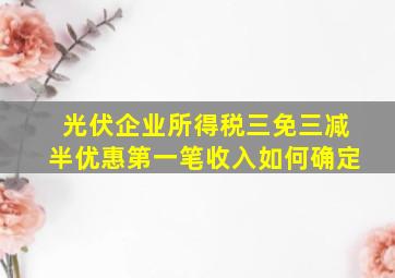 光伏企业所得税三免三减半优惠第一笔收入如何确定