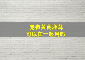 党参黄芪鹿茸可以在一起用吗