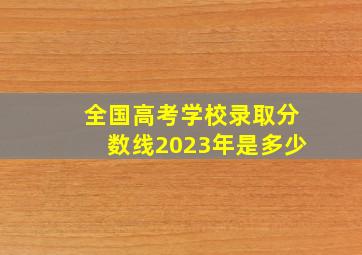 全国高考学校录取分数线2023年是多少