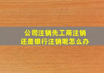 公司注销先工商注销还是银行注销呢怎么办