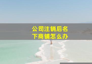 公司注销后名下商铺怎么办