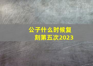 公子什么时候复刻第五次2023