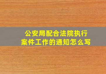 公安局配合法院执行案件工作的通知怎么写