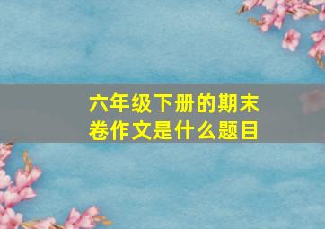 六年级下册的期末卷作文是什么题目