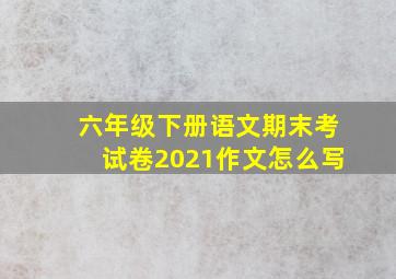 六年级下册语文期末考试卷2021作文怎么写